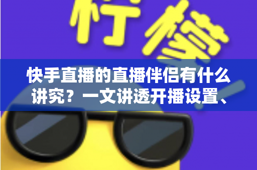 快手直播的直播伴侣有什么讲究？一文讲透开播设置、使用技巧与避坑指南