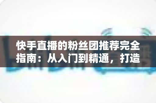 快手直播的粉丝团推荐完全指南:从入门到精通,打造属于你的忠实粉丝阵地 快手直播的粉丝团推荐完全指南:从入门到精通,打造属于你的忠实粉丝阵地