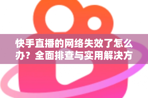 快手直播的网络失效了怎么办?全面排查与实用解决方案大合集 快手直播的网络失效了怎么办?全面排查与实用解决方案大合集