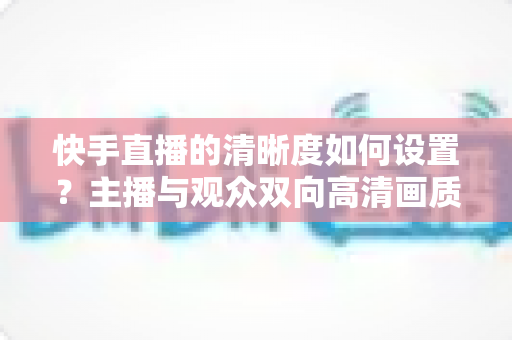 快手直播的清晰度如何设置?主播与观众双向高清画质调校全攻略 快手直播的清晰度如何设置?主播与观众双向高清画质调校全攻略