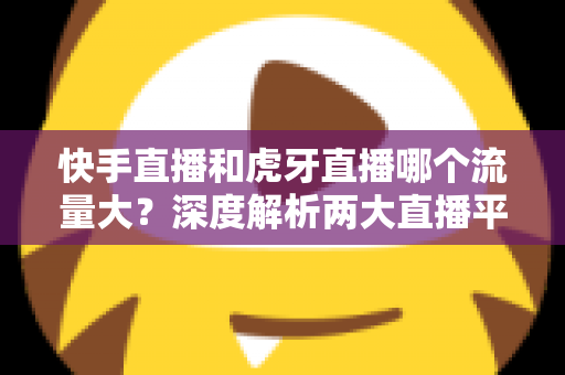 快手直播和虎牙直播哪个流量大?深度解析两大直播平台流量差异与主播选择全攻略 快手直播和虎牙直播哪个流量大?深度解析两大直播平台流量差异与主播选择全攻略
