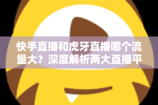 快手直播和虎牙直播哪个流量大?深度解析两大直播平台流量差异与主播选择全攻略 快手直播和虎牙直播哪个流量大?深度解析两大直播平台流量差异与主播选择全攻略