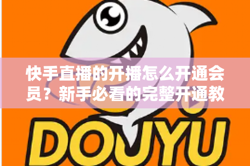 快手直播的开播怎么开通会员?新手必看的完整开通教程与实用技巧全解析 快手直播的开播怎么开通会员?新手必看的完整开通教程与实用技巧全解析