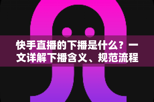 快手直播的下播是什么?一文详解下播含义、规范流程与涨粉运营技巧 快手直播的下播是什么?一文详解下播含义、规范流程与涨粉运营技巧
