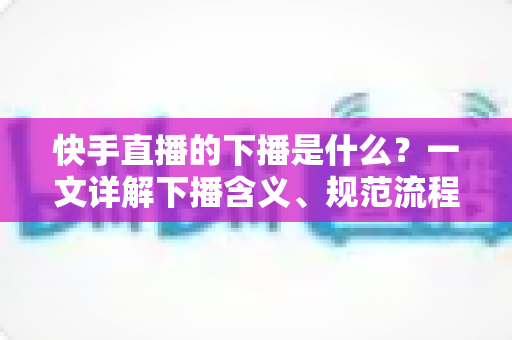 快手直播的下播是什么?一文详解下播含义、规范流程与涨粉运营技巧 快手直播的下播是什么?一文详解下播含义、规范流程与涨粉运营技巧