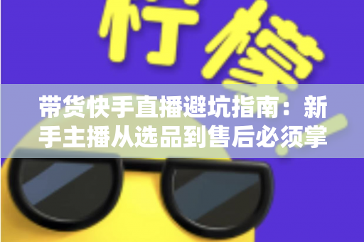 带货快手直播避坑指南:新手主播从选品到售后必须掌握的实战经验与核心技巧全解析 带货快手直播避坑指南:新手主播从选品到售后必须掌握的实战经验与核心技巧全解析