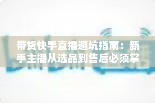 带货快手直播避坑指南:新手主播从选品到售后必须掌握的实战经验与核心技巧全解析 带货快手直播避坑指南:新手主播从选品到售后必须掌握的实战经验与核心技巧全解析