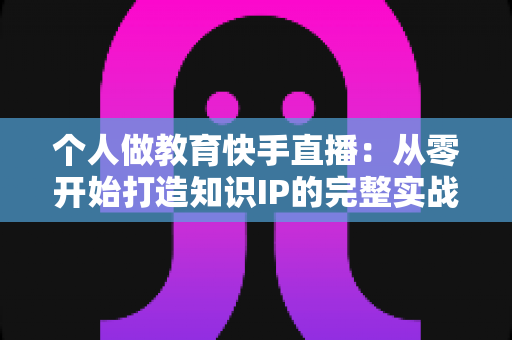 个人做教育快手直播:从零开始打造知识IP的完整实战指南 个人做教育快手直播:从零开始打造知识IP的完整实战指南