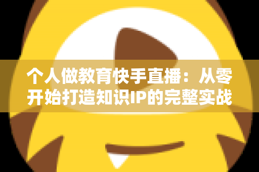 个人做教育快手直播:从零开始打造知识IP的完整实战指南 个人做教育快手直播:从零开始打造知识IP的完整实战指南