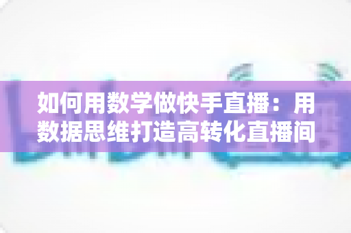 如何用数学做快手直播：用数据思维打造高转化直播间的实战指南