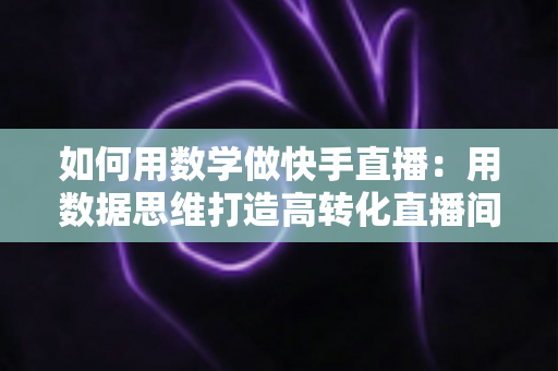 如何用数学做快手直播：用数据思维打造高转化直播间的实战指南