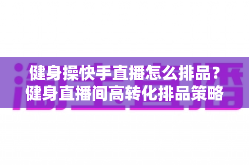 健身操快手直播怎么排品？健身直播间高转化排品策略与实操指南全解析