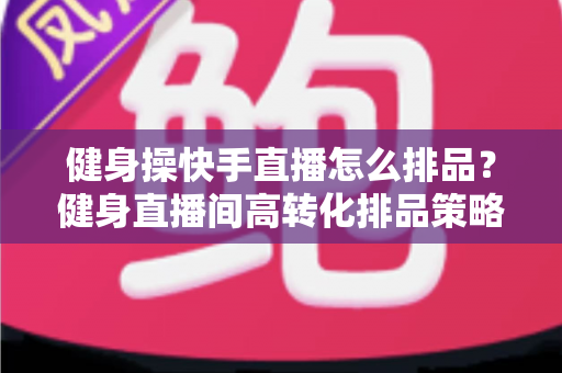 健身操快手直播怎么排品？健身直播间高转化排品策略与实操指南全解析