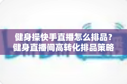 健身操快手直播怎么排品？健身直播间高转化排品策略与实操指南全解析