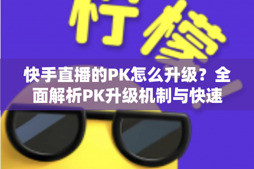 快手直播的PK怎么升级?全面解析PK升级机制与快速上分实用攻略 快手直播的PK怎么升级?全面解析PK升级机制与快速上分实用攻略
