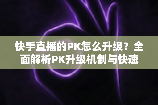 快手直播的PK怎么升级?全面解析PK升级机制与快速上分实用攻略 快手直播的PK怎么升级?全面解析PK升级机制与快速上分实用攻略