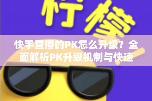 快手直播的PK怎么升级?全面解析PK升级机制与快速上分实用攻略 快手直播的PK怎么升级?全面解析PK升级机制与快速上分实用攻略