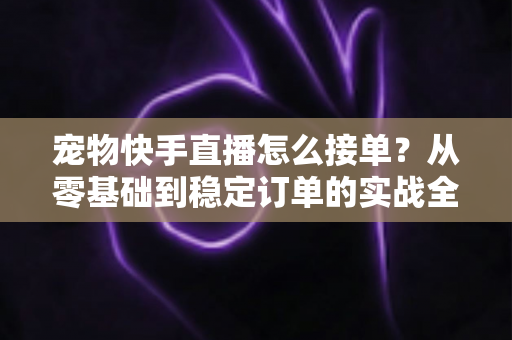 宠物快手直播怎么接单?从零基础到稳定订单的实战全攻略 宠物快手直播怎么接单?从零基础到稳定订单的实战全攻略
