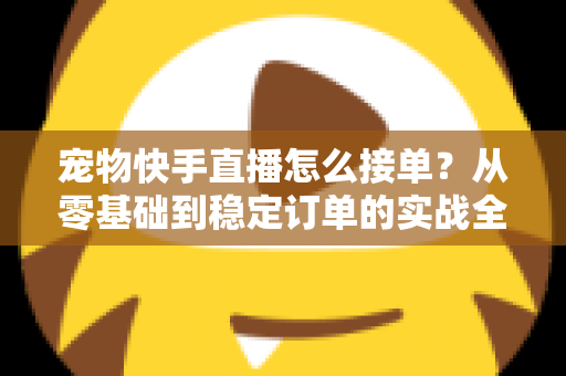 宠物快手直播怎么接单?从零基础到稳定订单的实战全攻略 宠物快手直播怎么接单?从零基础到稳定订单的实战全攻略