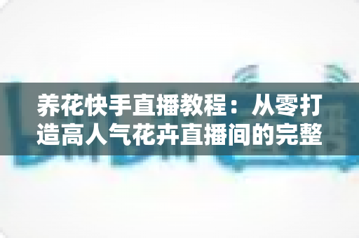 养花快手直播教程:从零打造高人气花卉直播间的完整实战指南 养花快手直播教程:从零打造高人气花卉直播间的完整实战指南