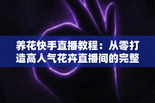养花快手直播教程:从零打造高人气花卉直播间的完整实战指南 养花快手直播教程:从零打造高人气花卉直播间的完整实战指南