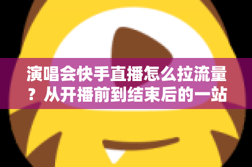 演唱会快手直播怎么拉流量?从开播前到结束后的一站式引流涨粉实战指南 演唱会快手直播怎么拉流量?从开播前到结束后的一站式引流涨粉实战指南