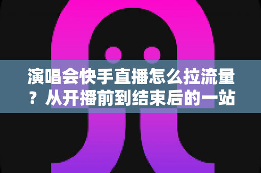 演唱会快手直播怎么拉流量？从开播前到结束后的一站式引流涨粉实战指南