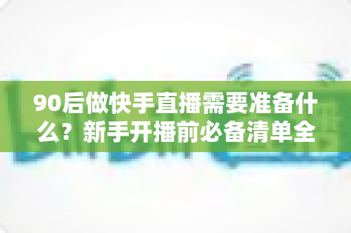 90后做快手直播需要准备什么？新手开播前必备清单全解析