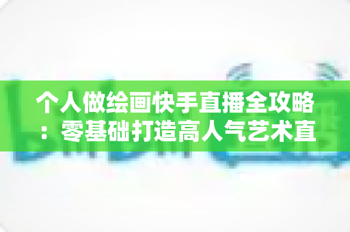 个人做绘画快手直播全攻略:零基础打造高人气艺术直播间的实用指南 个人做绘画快手直播全攻略:零基础打造高人气艺术直播间的实用指南