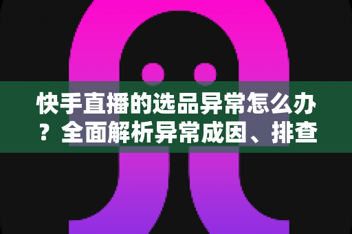 快手直播的选品异常怎么办?全面解析异常成因、排查步骤与实用解决方案 快手直播的选品异常怎么办?全面解析异常成因、排查步骤与实用解决方案