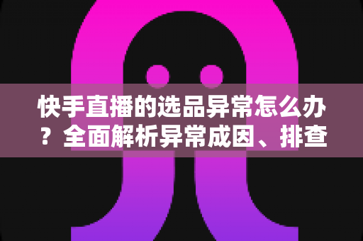 快手直播的选品异常怎么办？全面解析异常成因、排查步骤与实用解决方案