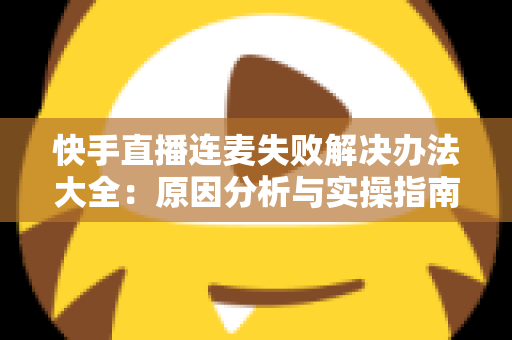 快手直播连麦失败解决办法大全：原因分析与实操指南一次讲透