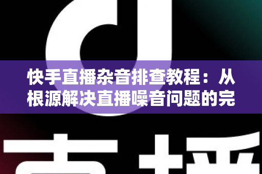 快手直播杂音排查教程：从根源解决直播噪音问题的完整指南