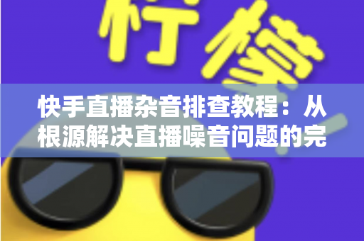 快手直播杂音排查教程：从根源解决直播噪音问题的完整指南