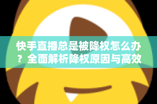 快手直播总是被降权怎么办？全面解析降权原因与高效自救方案，助你快速恢复流量