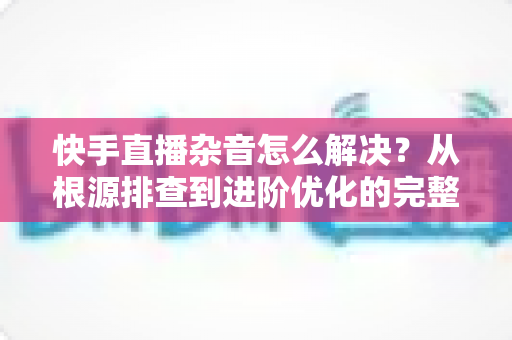 快手直播杂音怎么解决?从根源排查到进阶优化的完整降噪实战指南 快手直播杂音怎么解决?从根源排查到进阶优化的完整降噪实战指南