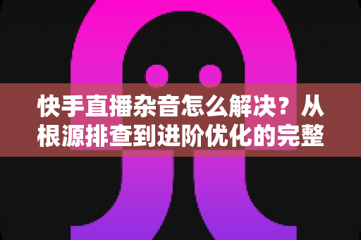 快手直播杂音怎么解决?从根源排查到进阶优化的完整降噪实战指南 快手直播杂音怎么解决?从根源排查到进阶优化的完整降噪实战指南