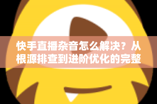 快手直播杂音怎么解决?从根源排查到进阶优化的完整降噪实战指南 快手直播杂音怎么解决?从根源排查到进阶优化的完整降噪实战指南