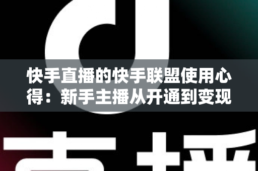 快手直播的快手联盟使用心得:新手主播从开通到变现的全流程实战指南 快手直播的快手联盟使用心得:新手主播从开通到变现的全流程实战指南