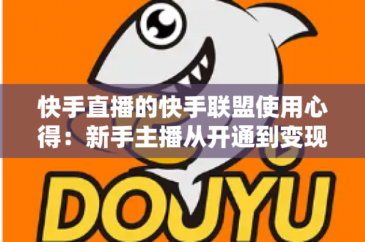 快手直播的快手联盟使用心得:新手主播从开通到变现的全流程实战指南 快手直播的快手联盟使用心得:新手主播从开通到变现的全流程实战指南
