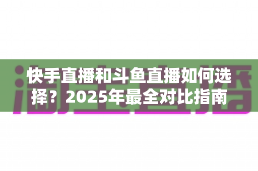 快手直播和斗鱼直播如何选择?2025年最全对比指南,帮你找到最适合的直播平台 快手直播和斗鱼直播如何选择?2025年最全对比指南,帮你找到最适合的直播平台