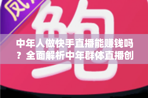 中年人做快手直播能赚钱吗?全面解析中年群体直播创收的真实前景、变现路径与实操攻略 中年人做快手直播能赚钱吗?全面解析中年群体直播创收的真实前景、变现路径与实操攻略