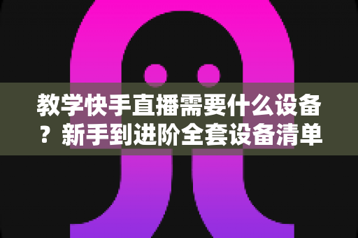 教学快手直播需要什么设备?新手到进阶全套设备清单与预算方案一次看懂 教学快手直播需要什么设备?新手到进阶全套设备清单与预算方案一次看懂