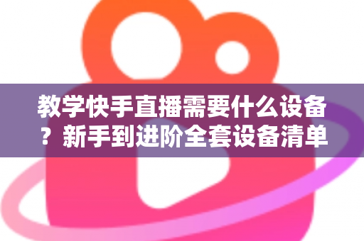 教学快手直播需要什么设备?新手到进阶全套设备清单与预算方案一次看懂 教学快手直播需要什么设备?新手到进阶全套设备清单与预算方案一次看懂