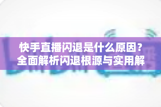 快手直播闪退是什么原因?全面解析闪退根源与实用解决方案指南 快手直播闪退是什么原因?全面解析闪退根源与实用解决方案指南