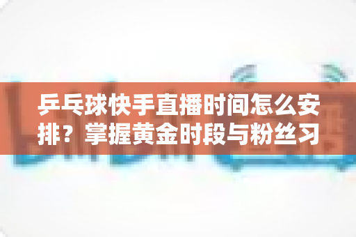 乒乓球快手直播时间怎么安排?掌握黄金时段与粉丝习惯的全攻略 乒乓球快手直播时间怎么安排?掌握黄金时段与粉丝习惯的全攻略