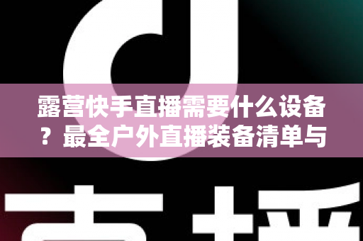 露营快手直播需要什么设备?最全户外直播装备清单与实用指南 露营快手直播需要什么设备?最全户外直播装备清单与实用指南