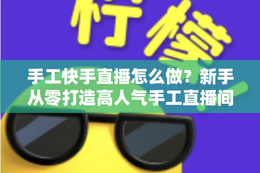 手工快手直播怎么做?新手从零打造高人气手工直播间的完整指南 手工快手直播怎么做?新手从零打造高人气手工直播间的完整指南