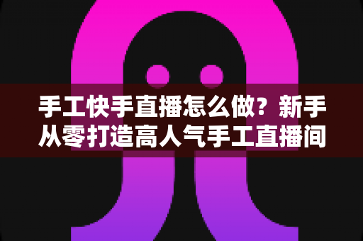 手工快手直播怎么做?新手从零打造高人气手工直播间的完整指南 手工快手直播怎么做?新手从零打造高人气手工直播间的完整指南