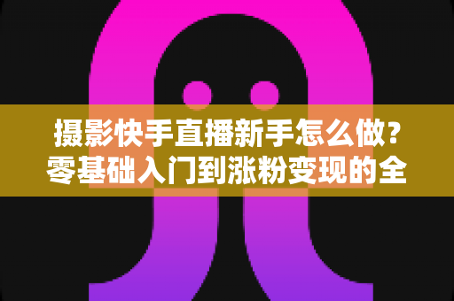 摄影快手直播新手怎么做?零基础入门到涨粉变现的全方位实操指南 摄影快手直播新手怎么做?零基础入门到涨粉变现的全方位实操指南